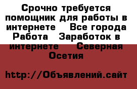 Срочно требуется помощник для работы в интернете. - Все города Работа » Заработок в интернете   . Северная Осетия